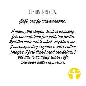 Review: Soft, comfy and awesome. I mean, the slogan itself is amazing for summer time fun with the bestie. But the material is what surprised me. I was expecting regular tshirt cotton (maybe I just didn't read the details) but this is actually super soft and even better in person